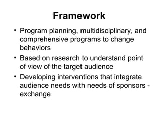 Framework
• Program planning, multidisciplinary, and
comprehensive programs to change
behaviors
• Based on research to understand point
of view of the target audience
• Developing interventions that integrate
audience needs with needs of sponsors -
exchange
 