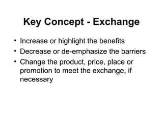 Key Concept - Exchange
• Increase or highlight the benefits
• Decrease or de-emphasize the barriers
• Change the product, price, place or
promotion to meet the exchange, if
necessary
 