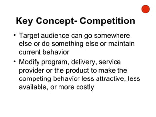 Key Concept- Competition
• Target audience can go somewhere
else or do something else or maintain
current behavior
• Modify program, delivery, service
provider or the product to make the
competing behavior less attractive, less
available, or more costly
 
