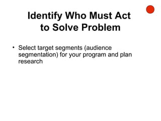 Identify Who Must Act
to Solve Problem
• Select target segments (audience
segmentation) for your program and plan
research
 