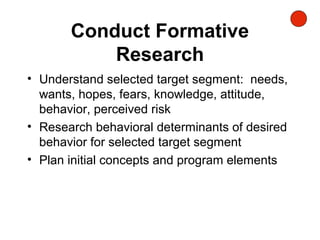 Conduct Formative
Research
• Understand selected target segment: needs,
wants, hopes, fears, knowledge, attitude,
behavior, perceived risk
• Research behavioral determinants of desired
behavior for selected target segment
• Plan initial concepts and program elements
 