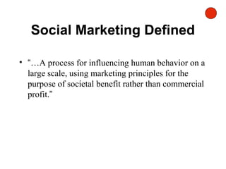 Social Marketing Defined
• “…A process for influencing human behavior on a
large scale, using marketing principles for the
purpose of societal benefit rather than commercial
profit.”
 