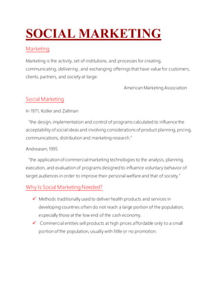 SOCIAL MARKETING
Marketing
Marketing is the activity, set of institutions, and processes for creating,
communicating, delivering , and exchanging offerings that have value for customers,
clients, partners, and society at large.
American Marketing Association
Social Marketing
In 1971, Kotler and Zaltman
“the design, implementation and control of programs calculated to influence the
acceptability of social ideas and involving considerations of product planning, pricing,
communications, distribution and marketing research.”
Andreasen, 1995
“the application of commercial marketing technologies to the analysis, planning,
execution, and evaluation of programs designed to influence voluntary behavior of
target audiences in order to improve their personal welfare and that of society.”
Why Is Social Marketing Needed?
 Methods traditionally used to deliver health products and services in
developing countries often do not reach a large portion of the population,
especially those at the low end of the cash economy.
 Commercial entities sell products at high prices affordable only to a small
portion of the population, usually with little or no promotion.
 