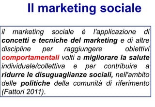 Il marketing sociale
il marketing sociale è l'applicazione di
concetti e tecniche del marketing e di altre
discipline per raggiungere obiettivi
comportamentali volti a migliorare la salute
individuale/collettiva e per contribuire a
ridurre le disuguaglianze sociali, nell'ambito
delle politiche della comunità di riferimento
(Fattori 2011).
 