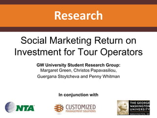 Research
Social Marketing Return on
Investment for Tour Operators
GW University Student Research Group:
Margaret Green, Christos Papavasiliou,
Guergana Stoytcheva and Penny Whitman
In conjunction with
 