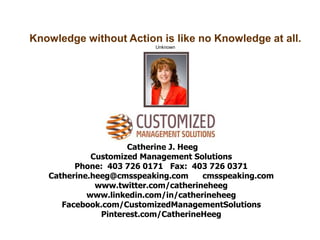 Catherine J. Heeg
Customized Management Solutions
Phone: 403 726 0171 Fax: 403 726 0371
Catherine.heeg@cmsspeaking.com cmsspeaking.com
www.twitter.com/catherineheeg
www.linkedin.com/in/catherineheeg
Facebook.com/CustomizedManagementSolutions
Pinterest.com/CatherineHeeg
Knowledge without Action is like no Knowledge at all.
Unknown
 