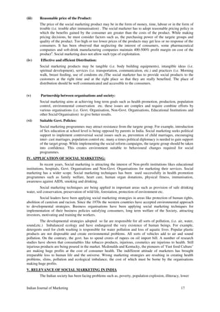 (iii) Reasonable price of the Product:
The price of the social marketing product may be in the form of money, time, labour or in the form of
trouble (i.e. trouble after immunisation) . The social marketer has to adopt reasonable pricing policy in
which the benefits gained by the consumer are greater than the costs of the product. While making
pricing decisions, he must consider factors such as, the purchasing power of the targete groups and
quality of the product. Too high or too lower prices of the products may get less or no response of the
consumers. It has been observed that neglecting the interest of consumers, some pharmaceutical
companies and soft-drink manufacturing companies maintain 400-500% profit margin on cost of the
product4
. Social marketing does not allow such type of exploitation.
(iv) Effective and efficient Distribution:
Social marketing products may be tangible (i.e. body building equipments), intangible ideas (i.e.
spiritual development), services (i.e. transportation, communication, etc.) and practices (i.e. Morning
walk, breast feeding, use of condoms etc.)The social marketer has to provide social products to the
customers at the right time and at the right place so that they are really benefited. The place of
distribution should be well communicated and accessible to the consumers.
(v) Partnership between organisations and society:
Social marketing aims at achieving long term goals such as health promotion, production, population
control, environmental conservation etc. these issues are complex and require combine efforts by
various organisations (i.e. Govt. Organisation, Non-Govt. Organisations, Educational Institutions and
other Social Organisation) to give better results.
(vi) Suitable Govt. Policies:
Social marketing programmes may attract resistance from the targete group. For example, introduction
of Sex education at school level is being opposed by parents in India. Social marketing seeks political
support to implement controversial social issues such as, prevention of child marriages, encouraging
inter- cast marriages, population control etc. many a times political diplomacy is needed to gain support
of the target group. While implementing the social reform campaigns, the targete group should be taken
into confidence. This creates environment suitable to behavioural changes required for social
programmes.
IV. APPLICATION OF SOCIAL MARKETING:
In recent years, Social marketing is attracting the interest of Non-profit institutions likes educational
institutions, hospitals, Govt. Organisations and Non-Govt. Organisations for marketing their services. Social
marketing has a wider scope. Social marketing techniques has been used successfully in health promotion
programmes such as family welfare, heart care, human organ donations, physical fitness, immunisation,
awareness against AIDS, smoking and drinking.
Social marketing techniques are being applied in important areas such as provision of safe drinking
water, soil conservation, preservation of wild life, forestation, protection of environment etc.
Social leaders have been applying social marketing strategies in areas like protection of human rights,
abolition of casteism and racism. Since the 1970s the western countries have accepted environmental approach
to developmental strategies. Business organisations have been applying social marketing techniques for
implementation of their business policies satisfying consumers, long term welfare of the Society, attracting
investors, motivating and training the workers.
The developmental strategies adopted so far are responsible for all sorts of pollution, (i.e. air, water,
sound,etc.) Imbalanced ecology and have endangered the very existence of human beings. For example,
detergents used for cloth washing is responsible for water pollution and loss of aquatic lives. Popular plastic
products are not disposable and create environmental problems. All sorts of vehicles add to air and sound
pollution. On the contrary, the govt. has to spend crores of rupees on oil import bill. A number of research
studies have shown that consumables like tobacco products, injurious, cosmetics are injurious to health. Still
injurious products are being poured in the market. Mcdonalds and Kentucky, the pioneers of ‘Fast food Culture’
are making huge profits at the cost of consumer health. The indifferent attitude of marketers has brought
irreparable loss to human life and the universe. Wrong marketing strategies are resulting in creating health
problems, slims, pollution and ecological imbalance, the cost of which must be borne by the organisations
making huge profits.
V. RELEVANCE OF SOCIAL MARKETING IN INDIA
The Indian society has been facing problems such as, poverty, population explosion, illiteracy, lower
Indian Journal of Marketing 17
 