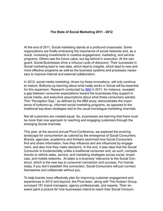 The State of Social Marketing 2011 - 2012



At the end of 2011, Social marketing stands at a profound crossroads. Some
organizations are finally embracing the importance of social networks and, as a
result, increasing investments in creative engagement, marketing, and service
programs. Others see the future value, but lag behind in execution. At the van-
guard, Social Businesses drive a virtuous cycle of discovery: Their successes in
Social marketing lead to new data, which lead to insights, which lead to new and
more effective programs as well as the business systems and processes neces-
sary to improve internal and external collaboration.

In 2012, social media marketing, driven by these innovations, will only continue
to mature. Bottoms-up learning about what really works in Social will be essential
for this expansion. Research conducted by IBM in 2011, for instance, revealed
a gap between consumer expectations toward the businesses they support in
social media, and executive assumptions about what these consumers wanted.
This “Perception Gap,” as defined by the IBM study, demonstrates the impor-
tance of bottoms-up, informed social marketing programs, as opposed to the
traditional top-down strategies tied to the usual monologue-marketing channels.

Not all customers are created equal. So, businesses are learning that there must
be more than one approach to reaching and engaging customers through the
emerging Social channels.

This year, at the second annual Pivot Conference, we explored the evolving
landscape for consumerism as colored by the emergence of Social Consumers.
Brands, agencies, academics and thinkers examined how Social Consumers
find and share information, how they influence and are influenced by engage-
ment, and also how they make decisions. In the end, it was clear that the Social
Consumer is fundamentally unlike a traditional consumer and, as such, compels
brands to rethink sales, service, and marketing strategies across social, broad-
cast, and mobile networks. At stake is a business’ relevance to the Social Con-
struct, which is the new key to consumer connection and success. For brands
today, if you don’t establish this connection, Social Consumers will just connect
themselves and collaborate without you.

To help brands more effectively plan for improving customer engagement and
experiences in 2012 and beyond, the Pivot team, along with The Hudson Group,
surveyed 181 brand managers, agency professionals, and experts. Their an-
swers paint a picture for how businesses intend to reach their Social Consum-
 