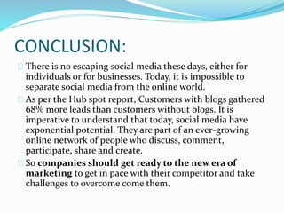 CONCLUSION:
There is no escaping social media these days, either for
individuals or for businesses. Today, it is impossible to
separate social media from the online world.
As per the Hub spot report, Customers with blogs gathered
68% more leads than customers without blogs. It is
imperative to understand that today, social media have
exponential potential. They are part of an ever-growing
online network of people who discuss, comment,
participate, share and create.
So companies should get ready to the new era of
marketing to get in pace with their competitor and take
challenges to overcome come them.
 