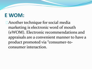 E WOM:
Another technique for social media
marketing is electronic word of mouth
(eWOM). Electronic recommendations and
appraisals are a convenient manner to have a
product promoted via “consumer-to-
consumer interaction.
 