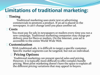 Limitations of traditional marketing:
Timing
Traditional marketing uses static text or advertising
commercials to promote a product. If an ad is placed in the
newspaper, it can't change until you place another ad.
Costs
You must pay for ads in newspapers or mailers every time you run a
new campaign. Traditional marketing companies may charge per
delivery area for fliers or mailers. On the Internet, your ad is
accessible to the entire World Wide Web.
Customization
With traditional ads, it is difficult to target a specific customer.
Specific market segments can be targeted, but not an individual.
Pricing Options
Traditional marketing can present special sales and pricing.
However, it is typically more difficult to offer complex bundle
pricing. Most print marketing doesn't have the space to explain all
the different pricing variations that may appeal to buyers.
 