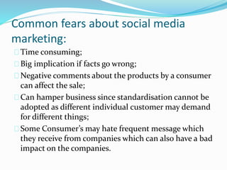 Common fears about social media
marketing:
Time consuming;
Big implication if facts go wrong;
Negative comments about the products by a consumer
can affect the sale;
Can hamper business since standardisation cannot be
adopted as different individual customer may demand
for different things;
Some Consumer’s may hate frequent message which
they receive from companies which can also have a bad
impact on the companies.
 
