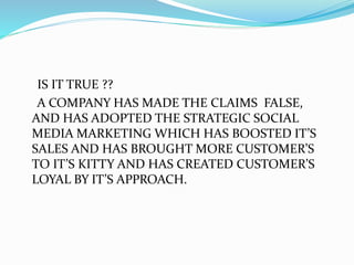 IS IT TRUE ??
A COMPANY HAS MADE THE CLAIMS FALSE,
AND HAS ADOPTED THE STRATEGIC SOCIAL
MEDIA MARKETING WHICH HAS BOOSTED IT’S
SALES AND HAS BROUGHT MORE CUSTOMER’S
TO IT’S KITTY AND HAS CREATED CUSTOMER’S
LOYAL BY IT’S APPROACH.
 