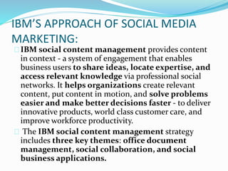 IBM’S APPROACH OF SOCIAL MEDIA
MARKETING:
IBM social content management provides content
in context - a system of engagement that enables
business users to share ideas, locate expertise, and
access relevant knowledge via professional social
networks. It helps organizations create relevant
content, put content in motion, and solve problems
easier and make better decisions faster - to deliver
innovative products, world class customer care, and
improve workforce productivity.
The IBM social content management strategy
includes three key themes: office document
management, social collaboration, and social
business applications.
 