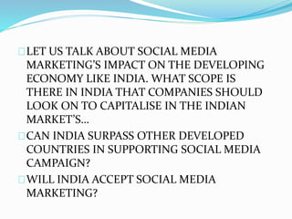 LET US TALK ABOUT SOCIAL MEDIA
MARKETING’S IMPACT ON THE DEVELOPING
ECONOMY LIKE INDIA. WHAT SCOPE IS
THERE IN INDIA THAT COMPANIES SHOULD
LOOK ON TO CAPITALISE IN THE INDIAN
MARKET’S…
CAN INDIA SURPASS OTHER DEVELOPED
COUNTRIES IN SUPPORTING SOCIAL MEDIA
CAMPAIGN?
WILL INDIA ACCEPT SOCIAL MEDIA
MARKETING?
 