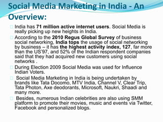 Social Media Marketing in India - An
Overview:
India has 71 million active internet users. Social Media is
really picking up new heights in India.
According to the 2010 Regus Global Survey of business
social networking, India tops the usage of social networking
by business – it has the highest activity index, 127, far more
than the US’97, and 52% of the Indian respondent companies
said that they had acquired new customers using social
networks .
During Election 2009 Social Media was used for Influence
Indian Voters.
Social Media Marketing in India is being undertaken by
brands like Tata Docomo, MTV India, Channel V, Clear Trip,
Tata Photon, Axe deodorants, Microsoft, Naukri, Shaadi and
many more.
Besides, numerous Indian celebrities are also using SMM
platform to promote their movies, music and events via Twitter,
Facebook and personalized blogs.
 