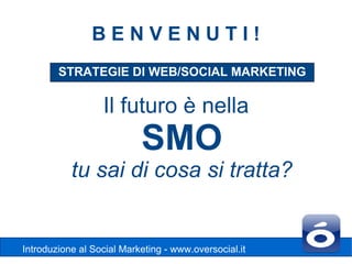 BENVENUTI!
        STRATEGIE DI WEB/SOCIAL MARKETING

                  Il futuro è nella
                           SMO
           tu sai di cosa si tratta?


Introduzione al Social Marketing - www.oversocial.it
 