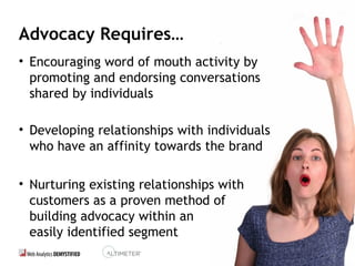 38
Advocacy Requires…
• Encouraging word of mouth activity by
promoting and endorsing conversations
shared by individuals
• Developing relationships with individuals
who have an affinity towards the brand
• Nurturing existing relationships with
customers as a proven method of
building advocacy within an
easily identified segment
38
 