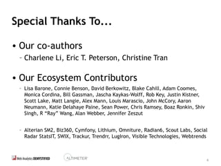 4
Special Thanks To...
• Our co-authors
– Charlene Li, Eric T. Peterson, Christine Tran
• Our Ecosystem Contributors
– Lisa Barone, Connie Benson, David Berkowitz, Blake Cahill, Adam Coomes,
Monica Cordina, Bill Gassman, Jascha Kaykas-Wolff, Rob Key, Justin Kistner,
Scott Lake, Matt Langie, Alex Mann, Louis Marascio, John McCory, Aaron
Neumann, Katie Delahaye Paine, Sean Power, Chris Ramsey, Boaz Ronkin, Shiv
Singh, R “Ray” Wang, Alan Webber, Jennifer Zeszut
– Alterian SM2, Biz360, Cymfony, Lithium, Omniture, Radian6, Scout Labs, Social
Radar StatsIT, SWIX, Trackur, Trendrr, LugIron, Visible Technologies, Webtrends
 