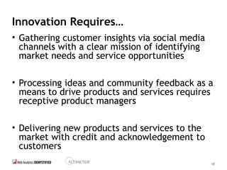 48
Innovation Requires…
• Gathering customer insights via social media
channels with a clear mission of identifying
market needs and service opportunities
• Processing ideas and community feedback as a
means to drive products and services requires
receptive product managers
• Delivering new products and services to the
market with credit and acknowledgement to
customers
 