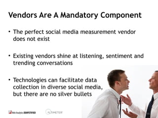 55
Vendors Are A Mandatory Component
• The perfect social media measurement vendor
does not exist
• Existing vendors shine at listening, sentiment and
trending conversations
• Technologies can facilitate data
collection in diverse social media,
but there are no silver bullets
55
 