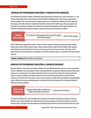 April 21, 2010


  ADVOCACY KEY PERFORMANCE INDICATOR #1: PERCENT ACTIVE ADVOCATES
 Active Advocates include the number of individuals generating positive sentiment over a given time frame (i.e., past
 30 days). Expectations for the Active Advocate metric should be established when setting up your organizations
 advocacy program. This metric will echo the corporate goals you’ve established for enlisting consumer support by
 leveraging social media channels. It will provide immediate context on the health of your advocacy program and
 determine if it’s working as designed. Active Advocates should be benchmarked over time with annotations and
 reminders identifying when programs initiate or speciﬁc advocacy awards/incentives are oﬀered.


        Active   # of Active Advocates (w/in past 30 days)
                                                           = Active Advocates
      Advocates!              Total Advocates


                 !
 After establishing the appropriate number of Active Advocates required to keep your advocacy program healthy,
 taking action on this number becomes routine. Above average numbers require minimal feeding, while negative
 Active Advocate scores indicate that it’s time to reach out to your fans and create some buzz. This metric can be
 adjusted based on speciﬁc programs or campaigns, but should be compared against a benchmark of overall corporate
 advocacy.

   Vendors to Watch: Biz360, Filtrbox (Jive), Radian6


 ADVOCACY KEY PERFORMANCE INDICATOR #2: ADVOCATE INFLUENCE
 Advocate Inﬂuence is the relative percentage of inﬂuence for an individual advocate across one or more social media
 channels. Building an advocacy program involves enlisting people who are going to reverberate good will about your
 products on a consistent basis. Yet setting expectations for how far and wide each advocates message will travel
 requires an advocacy inﬂuence calculation. Inﬂuence can be measured using the volume of relevant content,
 comments, shares and reach. This measure can be used as an input to calculate Advocacy Inﬂuence by quantifying the
 relative inﬂuence of any given individual against a standard derived from all advocates (Total Advocate Inﬂuence)
 within your advocacy program.


       Advocate             Unique Advocate's Influence
                                                        = Advocate Influence
       Inﬂuence!              Total Advocate Influence


                 !
 The Advocate Inﬂuence KPI is most valuable when evaluated in the context of your business objective. Advocate
 Inﬂuence can be used to identify new individuals for your advocacy program, incentivize participants or penalize/
 motivate others. This metric will also enable you to identify existing channels and social circles that inﬂuencers reach

      15                                              Copyright 2010⋄ Web Analytics Demystiﬁed and Altimeter Group
 