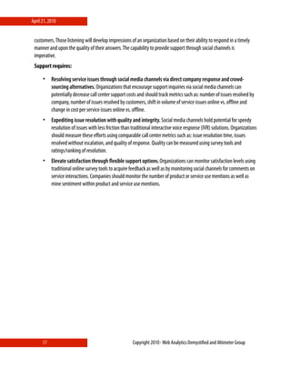 April 21, 2010


 customers. Those listening will develop impressions of an organization based on their ability to respond in a timely
 manner and upon the quality of their answers. The capability to provide support through social channels is
 imperative.
 Support requires:

      •    Resolving service issues through social media channels via direct company response and crowd-
           sourcing alternatives. Organizations that encourage support inquiries via social media channels can
           potentially decrease call center support costs and should track metrics such as: number of issues resolved by
           company, number of issues resolved by customers, shift in volume of service issues online vs. oﬄine and
           change in cost per service issues online vs. oﬄine.
      •    Expediting issue resolution with quality and integrity. Social media channels hold potential for speedy
           resolution of issues with less friction than traditional interactive voice response (IVR) solutions. Organizations
           should measure these eﬀorts using comparable call center metrics such as: issue resolution time, issues
           resolved without escalation, and quality of response. Quality can be measured using survey tools and
           ratings/ranking of resolution.
      •    Elevate satisfaction through ﬂexible support options. Organizations can monitor satisfaction levels using
           traditional online survey tools to acquire feedback as well as by monitoring social channels for comments on
           service interactions. Companies should monitor the number of product or service use mentions as well as
           mine sentiment within product and service use mentions.




      17                                                Copyright 2010⋄ Web Analytics Demystiﬁed and Altimeter Group
 