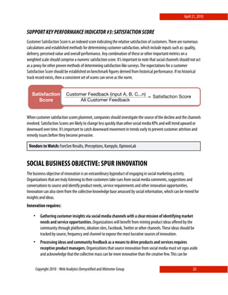 April 21, 2010


SUPPORT KEY PERFORMANCE INDICATOR #3: SATISFACTION SCORE
Customer Satisfaction Score is an indexed score indicating the relative satisfaction of customers. There are numerous
calculations and established methods for determining customer satisfaction, which include inputs such as: quality,
delivery, perceived value and overall performance. Any combination of these or other important metrics on a
weighted scale should comprise a numeric satisfaction score. It’s important to note that social channels should not act
as a proxy for other proven methods of determining satisfaction like surveys. The expectations for a customer
Satisfaction Score should be established on benchmark ﬁgures derived from historical performance. If no historical
track record exists, then a consistent set of scores can serve as the norm.


   Satisfaction              Customer Feedback (input A, B, C...n)
                                                                   = Satisfaction Score
      Score!                       All Customer Feedback


                 !
When customer satisfaction scores plummet, companies should investigate the source of the decline and the channels
involved. Satisfaction Scores are likely to change less quickly than other social media KPIs and will trend upward or
downward over time. It’s important to catch downward movement in trends early to prevent customer attrition and
remedy issues before they become pervasive.

 Vendors to Watch: ForeSee Results, iPerceptions, Kampyle, OpinionLab


SOCIAL BUSINESS OBJECTIVE: SPUR INNOVATION
The business objective of innovation is an extraordinary byproduct of engaging in social marketing activity.
Organizations that are truly listening to their customers take cues from social media comments, suggestions and
conversations to source and identify product needs, service requirements and other innovation opportunities.
Innovation can also stem from the collective knowledge base amassed by social information, which can be mined for
insights and ideas.
Innovation requires:

    •      Gathering customer insights via social media channels with a clear mission of identifying market
           needs and service opportunities. Organizations will beneﬁt from mining product ideas oﬀered by the
           community through platforms, ideation sites, Facebook, Twitter or other channels. These ideas should be
           tracked by source, frequency and channel to expose the most lucrative sources of innovation.
    •      Processing ideas and community feedback as a means to drive products and services requires
           receptive product managers. Organizations that source innovation from social media must set egos aside
           and acknowledge that the collective mass can be more innovative than the creative few. This can be


        Copyright 2010 ⋄ Web Analytics Demystiﬁed and Altimeter Group                                            20
 