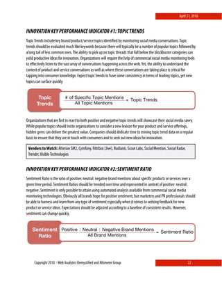 April 21, 2010


INNOVATION KEY PERFORMANCE INDICATOR #1: TOPIC TRENDS
Topic Trends include key brand/product/service topics identiﬁed by monitoring social media conversations. Topic
trends should be evaluated much like keywords because there will typically be a number of popular topics followed by
a long tail of less common ones. The ability to pick up on topic threads that fall below the blockbuster categories can
yield productive ideas for innovation. Organizations will require the help of commercial social media monitoring tools
to eﬀectively listen to the vast array of conversations happening across the web. Yet, the ability to understand the
context of product and service conversations as well as where these conversations are taking place is critical for
tapping into consumer knowledge. Expect topic trends to have some consistency in terms of leading topics, yet new
topics can surface quickly.


        Topic              # of Specific Topic Mentions
                                                        = Topic Trends
       Trends!                  All Topic Mentions


                 !
Organizations that are fast to react to both positive and negative topic trends will showcase their social media savvy.
While popular topics should incite organizations to consider a new lexicon for your product and service oﬀerings,
hidden gems can deliver the greatest value. Companies should dedicate time to mining topic trend data on a regular
basis to ensure that they are in touch with consumers and to seek out new ideas for innovation.

 Vendors to Watch: Alterian SM2, Cymfony, Filtrbox (Jive), Radian6, Scout Labs, Social Mention, Social Radar,
 Trendrr, Visible Technologies


INNOVATION KEY PERFORMANCE INDICATOR #2: SENTIMENT RATIO
Sentiment Ratio is the ratio of positive: neutral: negative brand mentions about speciﬁc products or services over a
given time period. Sentiment Ratios should be trended over time and represented in context of positive: neutral:
negative. Sentiment is only possible to attain using automated analysis available from commercial social media
monitoring technologies. Obviously all brands hope for positive sentiment, but marketers and PR professionals should
be able to harness and learn from any type of sentiment especially when it comes to seeking feedback for new
product or service ideas. Expectations should be adjusted according to a baseline of consistent results. However,
sentiment can change quickly.


    Sentiment Positive : Neutral : Negative Brand Mentions = Sentiment Ratio
      Ratio!               All Brand Mentions


             !


     Copyright 2010 ⋄ Web Analytics Demystiﬁed and Altimeter Group                                                 22
 