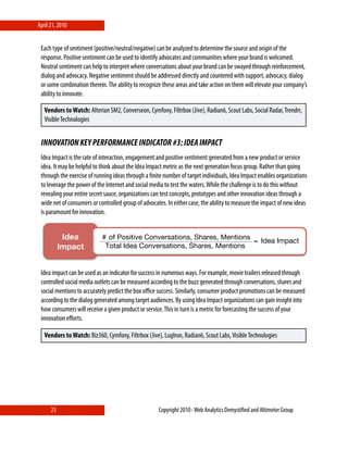April 21, 2010


 Each type of sentiment (positive/neutral/negative) can be analyzed to determine the source and origin of the
 response. Positive sentiment can be used to identify advocates and communities where your brand is welcomed.
 Neutral sentiment can help to interpret where conversations about your brand can be swayed through reinforcement,
 dialog and advocacy. Negative sentiment should be addressed directly and countered with support, advocacy, dialog
 or some combination therein. The ability to recognize these areas and take action on them will elevate your company’s
 ability to innovate.

   Vendors to Watch: Alterian SM2, Converseon, Cymfony, Filtrbox (Jive), Radian6, Scout Labs, Social Radar, Trendrr,
   Visible Technologies


 INNOVATION KEY PERFORMANCE INDICATOR #3: IDEA IMPACT
 Idea Impact is the rate of interaction, engagement and positive sentiment generated from a new product or service
 idea. It may be helpful to think about the Idea Impact metric as the next generation focus group. Rather than going
 through the exercise of running ideas through a ﬁnite number of target individuals, Idea Impact enables organizations
 to leverage the power of the Internet and social media to test the waters. While the challenge is to do this without
 revealing your entire secret sauce, organizations can test concepts, prototypes and other innovation ideas through a
 wide net of consumers or controlled group of advocates. In either case, the ability to measure the impact of new ideas
 is paramount for innovation.


            Idea            # of Positive Conversations, Shares, Mentions
                                                                          = Idea Impact
           Impact!           Total Idea Conversations, Shares, Mentions


                 !
 Idea impact can be used as an indicator for success in numerous ways. For example, movie trailers released through
 controlled social media outlets can be measured according to the buzz generated through conversations, shares and
 social mentions to accurately predict the box oﬃce success. Similarly, consumer product promotions can be measured
 according to the dialog generated among target audiences. By using Idea Impact organizations can gain insight into
 how consumers will receive a given product or service. This in turn is a metric for forecasting the success of your
 innovation eﬀorts.

   Vendors to Watch: Biz360, Cymfony, Filtrbox (Jive), LugIron, Radian6, Scout Labs, Visible Technologies




      23                                             Copyright 2010⋄ Web Analytics Demystiﬁed and Altimeter Group
 