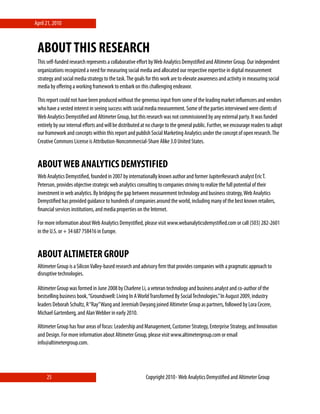April 21, 2010



 ABOUT THIS RESEARCH
 This self-funded research represents a collaborative eﬀort by Web Analytics Demystiﬁed and Altimeter Group. Our independent
 organizations recognized a need for measuring social media and allocated our respective expertise in digital measurement
 strategy and social media strategy to the task. The goals for this work are to elevate awareness and activity in measuring social
 media by oﬀering a working framework to embark on this challenging endeavor.

 This report could not have been produced without the generous input from some of the leading market inﬂuencers and vendors
 who have a vested interest in seeing success with social media measurement. Some of the parties interviewed were clients of
 Web Analytics Demystiﬁed and Altimeter Group, but this research was not commissioned by any external party. It was funded
 entirely by our internal eﬀorts and will be distributed at no charge to the general public. Further, we encourage readers to adopt
 our framework and concepts within this report and publish Social Marketing Analytics under the concept of open research. The
 Creative Commons License is Attribution-Noncommercial-Share Alike 3.0 United States.


 ABOUT WEB ANALYTICS DEMYSTIFIED
 Web Analytics Demystiﬁed, founded in 2007 by internationally known author and former JupiterResearch analyst Eric T.
 Peterson, provides objective strategic web analytics consulting to companies striving to realize the full potential of their
 investment in web analytics. By bridging the gap between measurement technology and business strategy, Web Analytics
 Demystiﬁed has provided guidance to hundreds of companies around the world, including many of the best known retailers,
 ﬁnancial services institutions, and media properties on the Internet.  

 For more information about Web Analytics Demystiﬁed, please visit www.webanalyticsdemystiﬁed.com or call (503) 282-2601
 in the U.S. or + 34 687 758416 in Europe.


 ABOUT ALTIMETER GROUP
 Altimeter Group is a Silicon Valley-based research and advisory ﬁrm that provides companies with a pragmatic approach to
 disruptive technologies.

 Altimeter Group was formed in June 2008 by Charlene Li, a veteran technology and business analyst and co-author of the
 bestselling business book, “Groundswell: Living In A World Transformed By Social Technologies.” In August 2009, industry
 leaders Deborah Schultz, R “Ray” Wang and Jeremiah Owyang joined Altimeter Group as partners, followed by Lora Cecere,
 Michael Gartenberg, and Alan Webber in early 2010.

 Altimeter Group has four areas of focus: Leadership and Management, Customer Strategy, Enterprise Strategy, and Innovation
 and Design. For more information about Altimeter Group, please visit www.altimetergroup.com or email
 info@altimetergroup.com.




      25                                                  Copyright 2010⋄ Web Analytics Demystiﬁed and Altimeter Group
 