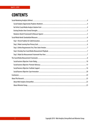 April 21, 2010



 CONTENTS
 Social Marketing Analytics Deﬁned ...............................................................................................................................................4
     Social Analytics Opportunity Perplexes Marketers ....................................................................................................................4
     No Perfect Social Media Analysis Solution Exist ........................................................................................................................4
     Existing Vendors Have Several Strengths ..................................................................................................................................5
     Marketers Need A Framework To Measure Against ...................................................................................................................5
 Social Media Needs Standardized Measures ..................................................................................................................................6
     Step 1: Revisit Tradition for Solid Innovation.............................................................................................................................6
     Step 2: Make Learning Your Primary Goal .................................................................................................................................6
     Step 3: Deﬁne Requirements First, Then Select Vendors ...........................................................................................................7
     Step 4: Develop Your Social Media Measurement Playbook ......................................................................................................7
     Step 5: Make Our Measurement Framework Your Own .............................................................................................................7
 The Social Media Measurement Framework ..................................................................................................................................8
     Social business Objective: Foster Dialog ..................................................................................................................................10
     Social business Objective: Promote Advocacy .........................................................................................................................13
     Social Business Objective: Facilitate Support ..........................................................................................................................16
     Social Business Objective: Spur Innovation .............................................................................................................................20
 Conclusions .................................................................................................................................................................................24
 About This Research.....................................................................................................................................................................25
     About Web Analytics Demystiﬁed ...........................................................................................................................................25
     About Altimeter Group............................................................................................................................................................25




        3                                                                            Copyright 2010⋄ Web Analytics Demystiﬁed and Altimeter Group
 