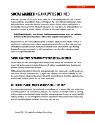 April 21, 2010



SOCIAL MARKETING ANALYTICS DEFINED
While conducting research for this paper it became evident that an industry wide problem is at hand, social media
measurement means so many diﬀerent things to diﬀerent people that a series of deﬁnitions are necessary. Unlike
traditional marketing programs like advertising, direct mail or other one direction mediums, social marketing is
complicated as messages spread from individual to individual in a non-linear fashion. This complex distribution has
also hindered a common set of beliefs – let alone a deﬁnition. We deﬁne social marketing analytics as:

    Social Marketing Analytics is the discipline that helps companies measure, assess and explain the
    performance of social media initiatives in the context of speciﬁc business objectives.

It’s important to note that we’re focused on how brands are marketing to both consumers and other businesses via
social channels as well as how consumers discuss brands between each other. This focus allows marketers to make
informed decisions about their social marketing initiatives through the lens of measurement. Social Marketing
Analytics oﬀers a measurement standard by which organizations can assess their eﬀorts and apply a pragmatic
system of management based on data.


SOCIAL ANALYTICS OPPORTUNITY PERPLEXES MARKETERS
Social marketing and media monitoring vendors are emerging at an astounding rate. We interviewed over a dozen
vendors with speciﬁc measurement solutions for this research, but there are undoubtedly two or three times more
who have something to oﬀer to the marketplace.
Additionally channel speciﬁc tools that monitor social applications like micro-blogging, video or mobile apps are even
more proliﬁc, oﬀering an abundance of choice for organizations attempting to measure social marketing. Yet, amid
this bounty of resource and opportunity, confusion festers. With so many oﬀerings to choose from, organizations have
a diﬃcult task of identifying solutions that map to their speciﬁc needs.


NO PERFECT SOCIAL MEDIA ANALYSIS SOLUTION EXIST
There is currently no single vendor that can eﬀectively measure all aspects of social media. While many vendors in this
space oﬀer capable tools with usable interfaces, the reality is that businesses turn to multiple solutions for capturing,
analyzing and interpreting their social media activities. Most use an amalgamation of commercial solutions geared for
capturing social buzz, free tools oﬀering limited information and a whole lot of manual intervention for aggregating
and analyzing social media data. Don’t expect this to change in the near-term.




     Copyright 2010 ⋄ Web Analytics Demystiﬁed and Altimeter Group                                                 4
 