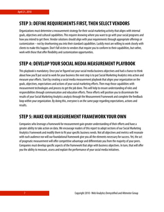 April 21, 2010


 STEP 3: DEFINE REQUIREMENTS FIRST, THEN SELECT VENDORS
 Organizations must determine a measurement strategy for their social marketing activity that aligns with internal
 goals, objectives and cultural capabilities. This requires knowing where you want to go with your social programs and
 how you intend to get there. Vendor solutions should align with your requirements through appropriate oﬀerings or
 customization – not by shoehorning you into their standard capabilities. Luckily most are willing to work closely with
 clients to make this happen. Don’t fall victim to vendors that require you to conform to their capabilities, but rather,
 work with those that oﬀer ﬂexibility and customization opportunities.


 STEP 4: DEVELOP YOUR SOCIAL MEDIA MEASUREMENT PLAYBOOK
 This playbook is mandatory. Once you’ve ﬁgured out your social media business objectives and had a chance to think
 about how you’ll put social to work for your business the next step is to put Social Marketing Analytics into action and
 measure your eﬀorts. Start by creating a social media measurement playbook that aligns your organization on the
 goals, objectives, expectations and actions of your social marketing eﬀorts. Then map those capabilities with
 measurement technologies and process to get the job done. This will help to ensure understanding of roles and
 responsibilities through communication and education eﬀorts. These eﬀorts will position you to disseminate the
 results of your Social Marketing Analytics analysis through the Measurement Framework and complete the feedback
 loop within your organization. By doing this, everyone is on the same page regarding expectations, actions and
 results.


 STEP 5: MAKE OUR MEASUREMENT FRAMEWORK YOUR OWN
 Companies who leverage a framework for measurement gain greater understanding of their eﬀorts and have a
 greater ability to take action on data. We encourage readers of this report to adopt sections of our Social Marketing
 Analytics Framework and modify them to ﬁt your speciﬁc business needs. Not all objectives and metrics will resonate
 with each audience nor will our foundational framework give you all the elements necessary for success. Yet, the act
 of pragmatic measurement will oﬀer competitive advantage and diﬀerentiate you from the majority of your peers.
 Companies must develop speciﬁc aspects of the framework that align with business objectives. In turn, that will oﬀer
 you the ability to measure, assess and explain the performance of your social media initiatives.




      7                                               Copyright 2010⋄ Web Analytics Demystiﬁed and Altimeter Group
 