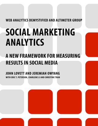 WEB ANALYTICS DEMYSTIFIED AND ALTIMETER GROUP


SOCIAL MARKETING
ANALYTICS
A NEW FRAMEWORK FOR MEASURING
RESULTS IN SOCIAL MEDIA
JOHN LOVETT AND JEREMIAH OWYANG
WITH ERIC T. PETERSON, CHARLENE LI AND CHRISTINE TRAN
 
