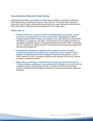 !
© 2010 Altimeter Group
Attribution-Noncommercial-Share Alike 3.0 United States
!
!
11
Social Business Objective: Foster Dialog
Dialog involves starting a conversation and offering your audience something to talk about
while allowing that conversation to take on a life of its own. This freedom allows Dialog to
traverse the web through multiple networks and platforms to gain momentum and build merit.
With measurement, Dialog provides knowledge back to the organization.
Dialog requires:
! Building awareness and word of mouth activity through conversations, and the
promotion and endorsement of these conversations. Organizations do this by
creating original content on blogs, communities, or any other social channel that offers
information as a catalyst for discussion. This discussion can be addressed directly or
socialized to extended networks via additional social channels like Twitter. Track dialog
over time to determine velocity of word of mouth activity and recognizing contributions
through acknowledgement.
! Engaging with individuals to determine their response to ideas, thoughts,
products and activities generated by the organization. Here, the task is to elicit
feedback through blog comments/microblog formats/community sites/etc. and to
follow updates and new conversation streams as they develop on the source channel
as well as on external channels.
! Responding to individuals on behalf of the brand through genuine interactions.
This demonstrates a willingness to communicate with individuals in an environment that
is familiar to them and often times one that is outside the control of the business.
Further, it validates that individuals can influence the products and services offered by
the brand.
 