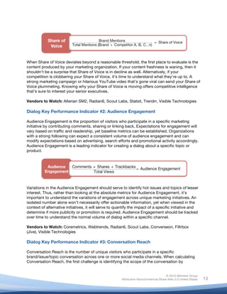 !
© 2010 Altimeter Group
Attribution-Noncommercial-Share Alike 3.0 United States
!
!
13
When Share of Voice deviates beyond a reasonable threshold, the first place to evaluate is the
content produced by your marketing organization. If your content freshness is waning, then it
shouldn’t be a surprise that Share of Voice is in decline as well. Alternatively, if your
competition is clobbering your Share of Voice, it’s time to understand what they’re up to. A
strong marketing campaign or hilarious YouTube video that’s gone viral can send your Share of
Voice plummeting. Knowing why your Share of Voice is moving offers competitive intelligence
that’s sure to interest your senior executives.
Vendors to Watch: Alterian SM2, Radian6, Scout Labs, Statsit, Trendrr, Visible Technologies
Dialog Key Performance Indicator #2: Audience Engagement
Audience Engagement is the proportion of visitors who participate in a specific marketing
initiative by contributing comments, sharing or linking back. Expectations for engagement will
vary based on traffic and readership, yet baseline metrics can be established. Organizations
with a strong following can expect a consistent volume of audience engagement and can
modify expectations based on advertising, search efforts and promotional activity accordingly.
Audience Engagement is a leading indicator for creating a dialog about a specific topic or
product.
Variations in the Audience Engagement should serve to identify hot issues and topics of lesser
interest. Thus, rather than looking at the absolute metrics for Audience Engagement, it’s
important to understand the variations of engagement across unique marketing initiatives. An
isolated number alone won’t necessarily offer actionable information, yet when viewed in the
context of alternative initiatives, it will serve to quantify the impact of a specific initiative and
determine if more publicity or promotion is required. Audience Engagement should be tracked
over time to understand the normal volume of dialog within a specific channel.
Vendors to Watch: Coremetrics, Webtrends, Radian6, Scout Labs, Converseon, Filtrbox
(Jive), Visible Technologies
Dialog Key Performance Indicator #3: Conversation Reach
Conversation Reach is the number of unique visitors who participate in a specific
brand/issue/topic conversation across one or more social media channels. When calculating
Conversation Reach, the first challenge is identifying the scope of the conversation by
 
