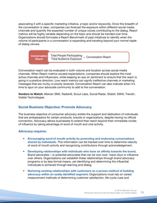 !
© 2010 Altimeter Group
Attribution-Noncommercial-Share Alike 3.0 United States
!
!
14
associating it with a specific marketing initiative, a topic and/or keywords. Once this breadth of
the conversation is clear, companies can forecast the exposure within different social media
channels and quantify the expected number of unique voices contributing to the dialog. Reach
metrics will be highly variable depending on the topic and should be trended over time.
Organizations should formulate a Reach Benchmark of past initiatives to identify when the
volume of participants in a conversation is expanding and traveling beyond your normal ripple
of dialog venues.
Conversation reach can be evaluated in both volume and location across social media
channels. When Reach metrics exceed expectations, companies should explore the most
active channels and influencers, while keeping an eye on sentiment to ensure that the reach is
going in a positive direction. Low reach metrics can signify ineffective channels or marketing
messages that are murky or poorly received. Conversation Reach can also indicate when it’s
time to spur on your advocate community to add to the conversation.
Vendors to Watch: Alterian SM2, Radian6, Scout Labs, Social Radar, Statsit, SWIX, Trendrr,
Visible Technologies
Social Business Objective: Promote Advocacy
The business objective of consumer advocacy enlists the support and dedication of individuals
that are ambassadors for certain products, brands or organizations, despite having no official
connection. Advocacy allows businesses to extend their reach beyond their immediate circles
of influence by taking advantage of word of mouth and viral activity.
Advocacy requires:
! Encouraging word of mouth activity by promoting and endorsing conversations
shared by individuals. This information can be tracked over time to determine velocity
of word of mouth activity and recognizing contributions through acknowledgement.
! Developing relationships with individuals who have an affinity towards the brand.
Brand advocates – or potential advocates that can be won over –have clout or influence
over others. Organizations can establish these relationships through brand advocacy
programs or by less formal means, yet identifying and determining the influential
individuals is achieved through learning and dialog.
! Nurturing existing relationships with customers as a proven method of building
advocacy within an easily identified segment. Organizations must rely on varied
measurement methods of determining customer satisfaction, life-cycle cues and
 