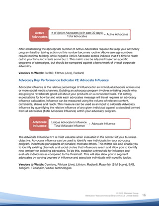 !
© 2010 Altimeter Group
Attribution-Noncommercial-Share Alike 3.0 United States
!
!
16
After establishing the appropriate number of Active Advocates required to keep your advocacy
program healthy, taking action on this number becomes routine. Above average numbers
require minimal feeding, while negative Active Advocate scores indicate that it’s time to reach
out to your fans and create some buzz. This metric can be adjusted based on specific
programs or campaigns, but should be compared against a benchmark of overall corporate
advocacy.
Vendors to Watch: Biz360, Filtrbox (Jive), Radian6
Advocacy Key Performance Indicator #2: Advocate Influence
Advocate Influence is the relative percentage of influence for an individual advocate across one
or more social media channels. Building an advocacy program involves enlisting people who
are going to reverberate good will about your products on a consistent basis. Yet setting
expectations for how far and wide each advocates message will travel requires an advocacy
influence calculation. Influence can be measured using the volume of relevant content,
comments, shares and reach. This measure can be used as an input to calculate Advocacy
Influence by quantifying the relative influence of any given individual against a standard derived
from all advocates (Total Advocate Influence) within your advocacy program.
The Advocate Influence KPI is most valuable when evaluated in the context of your business
objective. Advocate Influence can be used to identify new individuals for your advocacy
program, incentivize participants or penalize/ motivate others. This metric will also enable you
to identify existing channels and social circles that influencers reach and allow you to identify
new territory for soliciting advocates. To do this, establish a threshold for influence and
evaluate individuals as compared to the threshold. This will also allow you to segment
advocates by varying degrees of influence and associate individuals with specific topics.
Vendors to Watch: Cymfony, Filtrbox (Jive), Lithium, Radian6, Razorfish (SIM Score), SAS,
Telligent, Twitalyzer, Visible Technologies
 