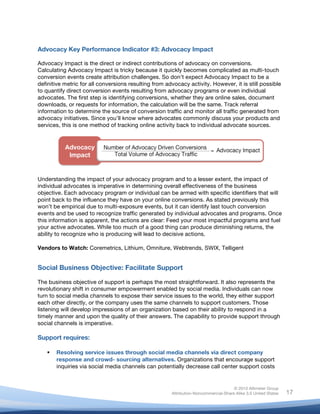 !
© 2010 Altimeter Group
Attribution-Noncommercial-Share Alike 3.0 United States
!
!
17
Advocacy Key Performance Indicator #3: Advocacy Impact
Advocacy Impact is the direct or indirect contributions of advocacy on conversions.
Calculating Advocacy Impact is tricky because it quickly becomes complicated as multi-touch
conversion events create attribution challenges. So don’t expect Advocacy Impact to be a
definitive metric for all conversions resulting from advocacy activity. However, it is still possible
to quantify direct conversion events resulting from advocacy programs or even individual
advocates. The first step is identifying conversions, whether they are online sales, document
downloads, or requests for information, the calculation will be the same. Track referral
information to determine the source of conversion traffic and monitor all traffic generated from
advocacy initiatives. Since you’ll know where advocates commonly discuss your products and
services, this is one method of tracking online activity back to individual advocate sources.
Understanding the impact of your advocacy program and to a lesser extent, the impact of
individual advocates is imperative in determining overall effectiveness of the business
objective. Each advocacy program or individual can be armed with specific identifiers that will
point back to the influence they have on your online conversions. As stated previously this
won’t be empirical due to multi-exposure events, but it can identify last touch conversion
events and be used to recognize traffic generated by individual advocates and programs. Once
this information is apparent, the actions are clear: Feed your most impactful programs and fuel
your active advocates. While too much of a good thing can produce diminishing returns, the
ability to recognize who is producing will lead to decisive actions.
Vendors to Watch: Coremetrics, Lithium, Omniture, Webtrends, SWIX, Telligent
Social Business Objective: Facilitate Support
The business objective of support is perhaps the most straightforward. It also represents the
revolutionary shift in consumer empowerment enabled by social media. Individuals can now
turn to social media channels to expose their service issues to the world, they either support
each other directly, or the company uses the same channels to support customers. Those
listening will develop impressions of an organization based on their ability to respond in a
timely manner and upon the quality of their answers. The capability to provide support through
social channels is imperative.
Support requires:
! Resolving service issues through social media channels via direct company
response and crowd- sourcing alternatives. Organizations that encourage support
inquiries via social media channels can potentially decrease call center support costs
 