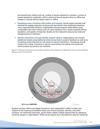 !
© 2010 Altimeter Group
Attribution-Noncommercial-Share Alike 3.0 United States
!
!
18
and should track metrics such as: number of issues resolved by company, number of
issues resolved by customers, shift in volume of service issues online vs. offline and
change in cost per service issues online vs. offline.
! Expediting issue resolution with quality and integrity. Social media channels hold
potential for speedy resolution of issues with less friction than traditional interactive
voice response (IVR) solutions. Organizations should measure these efforts using
comparable call center metrics such as: issue resolution time, issues resolved without
escalation, and quality of response. Quality can be measured using survey tools and
ratings/ranking of resolution.
! Elevate satisfaction through flexible support options. Organizations can monitor
satisfaction levels using traditional online survey tools to acquire feedback as well as by
monitoring social channels for comments on service interactions. Companies should
monitor the number of product or service use mentions as well as mine sentiment
within product and service use mentions.
Figure 5: Measuring Support Using Web Analytics Demystified and Altimeter Group’s Social Media
Measurement Framework
Support success metrics are largely focused on your organization’s ability to listen and
respond to the ongoing conversation about your brand, products, services, and entire
company. As mentioned previously, social media creates multiple opportunities for delivering
customer support in rapid fashion. While social support won’t eliminate the need for traditional
 