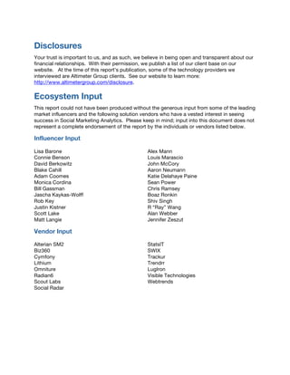 Disclosures
Your trust is important to us, and as such, we believe in being open and transparent about our
financial relationships. With their permission, we publish a list of our client base on our
website. At the time of this report’s publication, some of the technology providers we
interviewed are Altimeter Group clients. See our website to learn more:
http://www.altimetergroup.com/disclosure.
Ecosystem Input
This report could not have been produced without the generous input from some of the leading
market influencers and the following solution vendors who have a vested interest in seeing
success in Social Marketing Analytics. Please keep in mind; input into this document does not
represent a complete endorsement of the report by the individuals or vendors listed below.
Influencer Input
Lisa Barone
Connie Benson
David Berkowitz
Blake Cahill
Adam Coomes
Monica Cordina
Bill Gassman
Jascha Kaykas-Wolff
Rob Key
Justin Kistner
Scott Lake
Matt Langie
Alex Mann
Louis Marascio
John McCory
Aaron Neumann
Katie Delahaye Paine
Sean Power
Chris Ramsey
Boaz Ronkin
Shiv Singh
R “Ray” Wang
Alan Webber
Jennifer Zeszut
Vendor Input
Alterian SM2
Biz360
Cymfony
Lithium
Omniture
Radian6
Scout Labs
Social Radar
StatsIT
SWIX
Trackur
Trendrr
LugIron
Visible Technologies
Webtrends
 