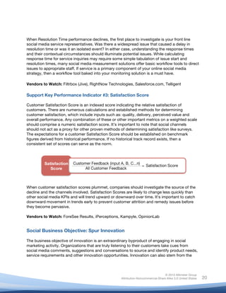 !
© 2010 Altimeter Group
Attribution-Noncommercial-Share Alike 3.0 United States
!
!
20
When Resolution Time performance declines, the first place to investigate is your front line
social media service representatives. Was there a widespread issue that caused a delay in
resolution time or was it an isolated event? In either case, understanding the response times
and their contextual circumstances should illuminate potential issues. While calculating
response time for service inquiries may require some simple tabulation of issue start and
resolution times, many social media measurement solutions offer basic workflow tools to direct
issues to appropriate staff. If service is a primary component of your online social media
strategy, then a workflow tool baked into your monitoring solution is a must have.
Vendors to Watch: Filtrbox (Jive), RightNow Technologies, Salesforce.com, Telligent
Support Key Performance Indicator #3: Satisfaction Score
Customer Satisfaction Score is an indexed score indicating the relative satisfaction of
customers. There are numerous calculations and established methods for determining
customer satisfaction, which include inputs such as: quality, delivery, perceived value and
overall performance. Any combination of these or other important metrics on a weighted scale
should comprise a numeric satisfaction score. It’s important to note that social channels
should not act as a proxy for other proven methods of determining satisfaction like surveys.
The expectations for a customer Satisfaction Score should be established on benchmark
figures derived from historical performance. If no historical track record exists, then a
consistent set of scores can serve as the norm.
When customer satisfaction scores plummet, companies should investigate the source of the
decline and the channels involved. Satisfaction Scores are likely to change less quickly than
other social media KPIs and will trend upward or downward over time. It’s important to catch
downward movement in trends early to prevent customer attrition and remedy issues before
they become pervasive.
Vendors to Watch: ForeSee Results, iPerceptions, Kampyle, OpinionLab
Social Business Objective: Spur Innovation
The business objective of innovation is an extraordinary byproduct of engaging in social
marketing activity. Organizations that are truly listening to their customers take cues from
social media comments, suggestions and conversations to source and identify product needs,
service requirements and other innovation opportunities. Innovation can also stem from the
 