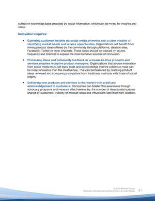 !
© 2010 Altimeter Group
Attribution-Noncommercial-Share Alike 3.0 United States
!
!
21
collective knowledge base amassed by social information, which can be mined for insights and
ideas.
Innovation requires:
! Gathering customer insights via social media channels with a clear mission of
identifying market needs and service opportunities. Organizations will benefit from
mining product ideas offered by the community through platforms, ideation sites,
Facebook, Twitter or other channels. These ideas should be tracked by source,
frequency and channel to expose the most lucrative sources of innovation.
! Processing ideas and community feedback as a means to drive products and
services requires receptive product managers. Organizations that source innovation
from social media must set egos aside and acknowledge that the collective mass can
be more innovative than the creative few. This can bemeasured by: tracking product
ideas reviewed and comparing innovations from traditional methods with those of social
origins.
! Delivering new products and services to the market with credit and
acknowledgement to customers. Companies can bolster this awareness through
advocacy programs and measure effectiveness by: the number of ideas/posts/updates
shared by customers, velocity of product ideas and influencers identified from ideation.
 