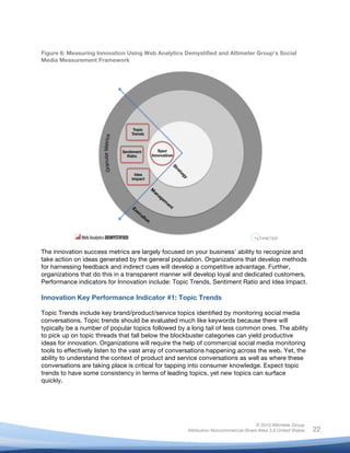 !
© 2010 Altimeter Group
Attribution-Noncommercial-Share Alike 3.0 United States
!
!
22
Figure 6: Measuring Innovation Using Web Analytics Demystified and Altimeter Group’s Social
Media Measurement Framework
The innovation success metrics are largely focused on your business’ ability to recognize and
take action on ideas generated by the general population. Organizations that develop methods
for harnessing feedback and indirect cues will develop a competitive advantage. Further,
organizations that do this in a transparent manner will develop loyal and dedicated customers.
Performance indicators for Innovation include: Topic Trends, Sentiment Ratio and Idea Impact.
Innovation Key Performance Indicator #1: Topic Trends
Topic Trends include key brand/product/service topics identified by monitoring social media
conversations. Topic trends should be evaluated much like keywords because there will
typically be a number of popular topics followed by a long tail of less common ones. The ability
to pick up on topic threads that fall below the blockbuster categories can yield productive
ideas for innovation. Organizations will require the help of commercial social media monitoring
tools to effectively listen to the vast array of conversations happening across the web. Yet, the
ability to understand the context of product and service conversations as well as where these
conversations are taking place is critical for tapping into consumer knowledge. Expect topic
trends to have some consistency in terms of leading topics, yet new topics can surface
quickly.
 