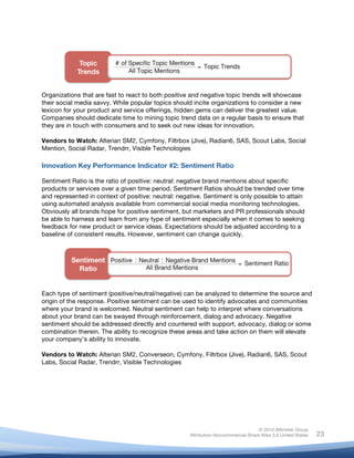 !
© 2010 Altimeter Group
Attribution-Noncommercial-Share Alike 3.0 United States
!
!
23
Organizations that are fast to react to both positive and negative topic trends will showcase
their social media savvy. While popular topics should incite organizations to consider a new
lexicon for your product and service offerings, hidden gems can deliver the greatest value.
Companies should dedicate time to mining topic trend data on a regular basis to ensure that
they are in touch with consumers and to seek out new ideas for innovation.
Vendors to Watch: Alterian SM2, Cymfony, Filtrbox (Jive), Radian6, SAS, Scout Labs, Social
Mention, Social Radar, Trendrr, Visible Technologies
Innovation Key Performance Indicator #2: Sentiment Ratio
Sentiment Ratio is the ratio of positive: neutral: negative brand mentions about specific
products or services over a given time period. Sentiment Ratios should be trended over time
and represented in context of positive: neutral: negative. Sentiment is only possible to attain
using automated analysis available from commercial social media monitoring technologies.
Obviously all brands hope for positive sentiment, but marketers and PR professionals should
be able to harness and learn from any type of sentiment especially when it comes to seeking
feedback for new product or service ideas. Expectations should be adjusted according to a
baseline of consistent results. However, sentiment can change quickly.
Each type of sentiment (positive/neutral/negative) can be analyzed to determine the source and
origin of the response. Positive sentiment can be used to identify advocates and communities
where your brand is welcomed. Neutral sentiment can help to interpret where conversations
about your brand can be swayed through reinforcement, dialog and advocacy. Negative
sentiment should be addressed directly and countered with support, advocacy, dialog or some
combination therein. The ability to recognize these areas and take action on them will elevate
your company’s ability to innovate.
Vendors to Watch: Alterian SM2, Converseon, Cymfony, Filtrbox (Jive), Radian6, SAS, Scout
Labs, Social Radar, Trendrr, Visible Technologies
 