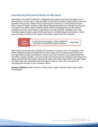 !
© 2010 Altimeter Group
Attribution-Noncommercial-Share Alike 3.0 United States
!
!
24
Innovation Key Performance Indicator #3: Idea Impact
Idea Impact is the rate of interaction, engagement and positive sentiment generated from a
new product or service idea. It may be helpful to think about the Idea Impact metric as the next
generation focus group. Rather than going through the exercise of running ideas through a
finite number of target individuals, Idea Impact enables organizations to leverage the power of
the Internet and social media to test the waters. While the challenge is to do this without
revealing your entire secret sauce, organizations can test concepts, prototypes and other
innovation ideas through a wide net of consumers or controlled group of advocates. In either
case, the ability to measure the impact of new ideas is paramount for innovation.
Idea impact can be used as an indicator for success in numerous ways. For example, movie
trailers released through controlled social media outlets can be measured according to the
buzz generated through conversations, shares and social mentions to accurately predict the
box office success. Similarly, consumer product promotions can be measured according to the
dialog generated among target audiences. By using Idea Impact organizations can gain insight
into how consumers will receive a given product or service. This in turn is a metric for
forecasting the success of your innovation efforts.
Vendors to Watch: Biz360, Cymfony, Filtrbox (Jive), LugIron, Radian6, Scout Labs, Visible
Technologies
 