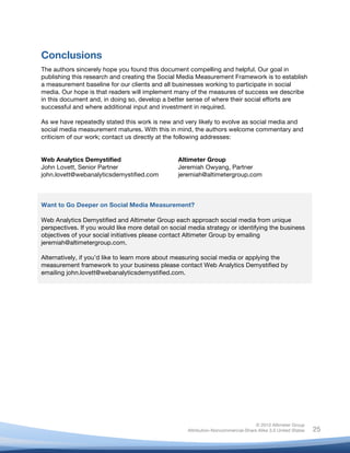 !
© 2010 Altimeter Group
Attribution-Noncommercial-Share Alike 3.0 United States
!
!
25
Conclusions
The authors sincerely hope you found this document compelling and helpful. Our goal in
publishing this research and creating the Social Media Measurement Framework is to establish
a measurement baseline for our clients and all businesses working to participate in social
media. Our hope is that readers will implement many of the measures of success we describe
in this document and, in doing so, develop a better sense of where their social efforts are
successful and where additional input and investment in required.
As we have repeatedly stated this work is new and very likely to evolve as social media and
social media measurement matures. With this in mind, the authors welcome commentary and
criticism of our work; contact us directly at the following addresses:
Web Analytics Demystified
John Lovett, Senior Partner
john.lovett@webanalyticsdemystified.com
Altimeter Group
Jeremiah Owyang, Partner
jeremiah@altimetergroup.com
Want to Go Deeper on Social Media Measurement?
Web Analytics Demystified and Altimeter Group each approach social media from unique
perspectives. If you would like more detail on social media strategy or identifying the business
objectives of your social initiatives please contact Altimeter Group by emailing
jeremiah@altimetergroup.com.
Alternatively, if you’d like to learn more about measuring social media or applying the
measurement framework to your business please contact Web Analytics Demystified by
emailing john.lovett@webanalyticsdemystified.com.
 