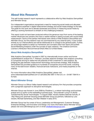 !
© 2010 Altimeter Group
Attribution-Noncommercial-Share Alike 3.0 United States
!
!
26
About this Research
This self-funded research report represents a collaborative effort by Web Analytics Demystified
and Altimeter Group.
Our independent organizations recognized a need for measuring social media and allocated
our respective expertise in digital measurement strategy and social media strategy to the task.
The goals for this work are to elevate awareness and activity in measuring social media by
offering a working framework to embark on this challenging endeavor.
This report could not have been produced without the generous input from some of the leading
market influencers and vendors who have a vested interest in seeing success with social media
measurement. Some of the parties interviewed were clients of Web Analytics Demystified and
Altimeter Group, but this research was not commissioned by any external party. It was funded
entirely by our internal efforts and will be distributed at no charge to the general public. Further,
we encourage readers to adopt our framework and concepts within this report and publish
Social Marketing Analytics under the concept of open research. The Creative Commons
License is Attribution-Noncommercial-Share Alike 3.0 United States.
About Web Analytics Demystified
Web Analytics Demystified, founded in 2007 by internationally known author and former
JupiterResearch analyst Eric T. Peterson, provides objective strategic web analytics consulting
to companies striving to realize the full potential of their investment in web analytics. By
bridging the gap between measurement technology and business strategy, Web Analytics
Demystified has provided guidance to hundreds of companies around the world, including
many of the best known retailers, financial services institutions, and media properties on the
Internet.
For more information about Web Analytics Demystified, please visit
www.webanalyticsdemystified.com or call (503) 282-2601 in the U.S. or + 34 687 758416 in
Europe.
About Altimeter Group
Altimeter Group is a Silicon Valley-based research and advisory firm that provides companies
with a pragmatic approach to disruptive technologies.
Altimeter Group was formed in June 2008 by Charlene Li, a veteran technology and business
analyst and co-author of the bestselling business book, “Groundswell: Living In A World
Transformed By Social Technologies.” In August 2009, industry leaders Deborah Schultz, R
“Ray”Wang and Jeremiah Owyang joined Altimeter Group as partners, followed by Lora
Cecere, Michael Gartenberg, and Alan Webber in early 2010.
Altimeter Group has four areas of focus: Leadership and Management, Customer Strategy,
Enterprise Strategy, and Innovation and Design. For more information about Altimeter Group,
please visit www.altimetergroup.com or email info@altimetergroup.com.
 