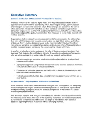 Executive Summary
Business Must Adopt A Measurement Framework For Success.
The rapid evolution of the web and digital media over the past decade illustrates that we
operate in an environment that is constantly in flux. Technologies emerge, communication
channels open and consumer behaviors adapt. These changes are apparent in the ways in
which consumers interact with marketers and their brands as well as the ways in which
consumers empower one another. Yet, as consumer connections, networks and relationships
spider to the edges of the globe, marketers take their messages to social media channels with
reckless abandon.
Organizations that view social marketing as experimental forays jeopardize the relationships
they have with their customers because consumers do not regard their actions as frivolous
endeavors. They’re making decisions based on the new information they learn from their
networks and using that knowledge to take actions and influence others. These actions leave
indelible impressions upon brands and the consumers that interact with them.
In an effort to help clients better understand the value of these emerging channels on their
business, Web Analytics Demystified and Altimeter Group interviewed dozens of companies
who are active participants in social media. Through our research we found that:
! Many companies are stumbling blindly into social media marketing, largely without
measurement in place.
! A pragmatic approach using metrics derived from sound business objectives minimizes
confusion about the value of various social efforts.
! Existing social marketing measures and metrics fail to deliver actionable insights and
offer little more than digital trivia.
! Technologies exist to facilitate data collection in diverse social media, but there are no
silver bullets.
To Reduce Risk, Companies Must Standardize Frameworks.
While numerous social media measurement technologies exist, no single tool can adequately
measure and provide insights for all social marketing activity. As tools evolve, organizations
must persevere by aggregating measures and evaluating results in the context of a Social
Marketing Analytics framework.
This document presents Web Analytics Demystified and Altimeter Group’s recommendations
for measuring social media. Our hope is that by setting reasonable and realistic expectations,
our clients and companies around the world can begin to make better, more objective
decisions regarding their own investment in these emerging channels.
 